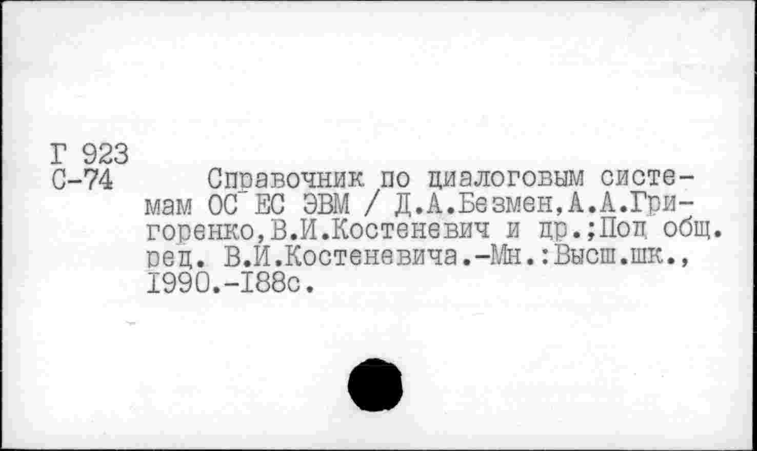 ﻿Г 923
С-74 Справочник по диалоговым системам ОС ЕС ЭВМ / Д.А.Безмен,А.А.Гри-горенко,В.И.Костеневич и цр.;Поц общ. рец. В.И.Костеневича.-Мн. :Высш.шк., 1990.-188с.